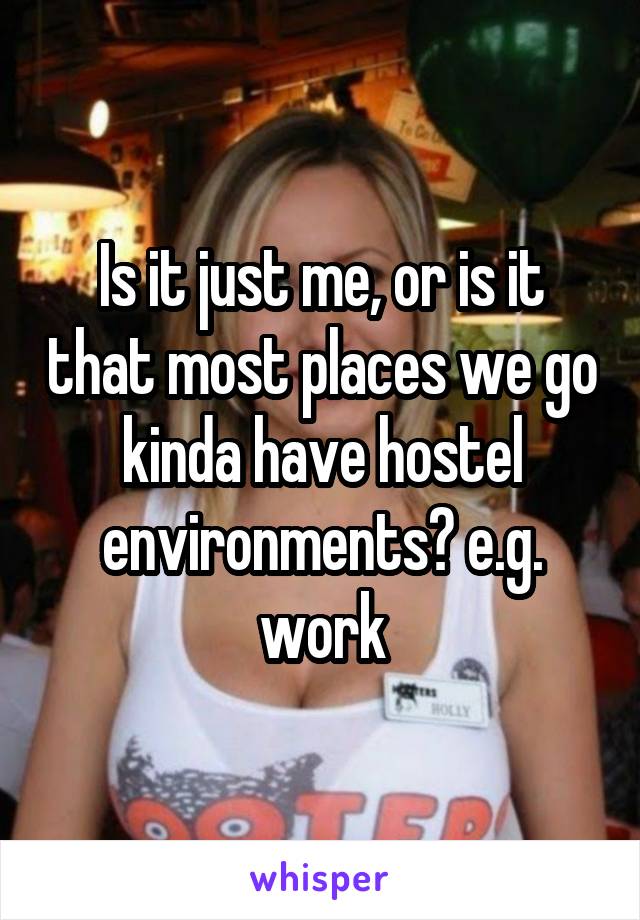 Is it just me, or is it that most places we go kinda have hostel environments? e.g. work