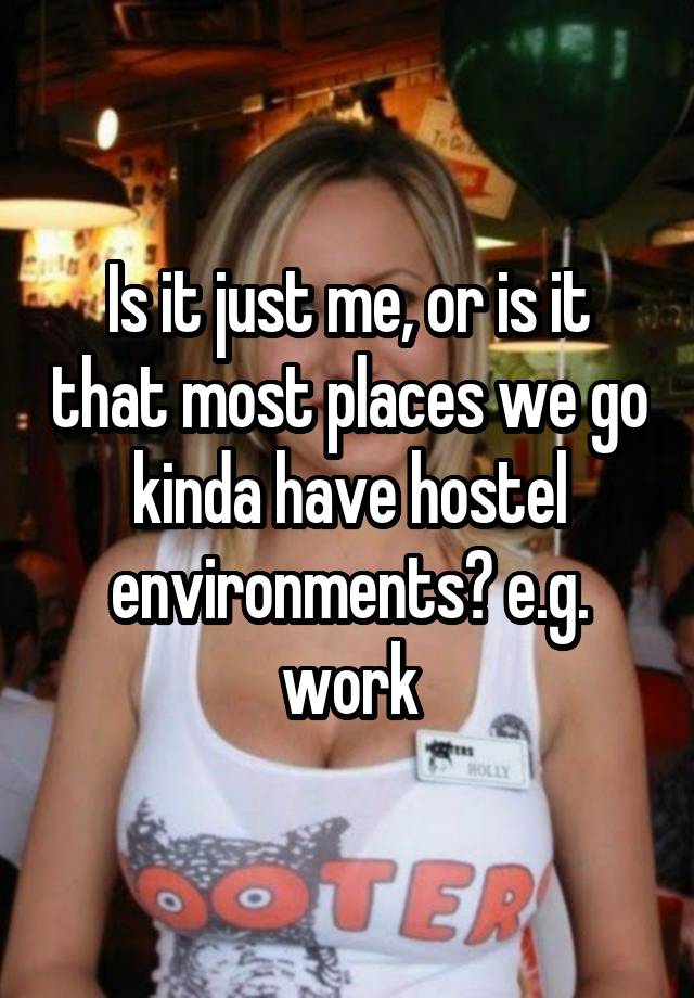 Is it just me, or is it that most places we go kinda have hostel environments? e.g. work