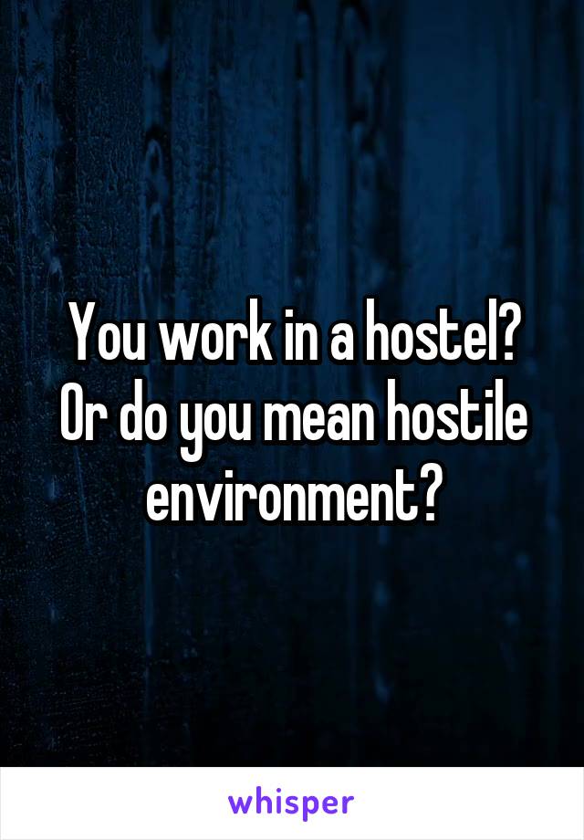 You work in a hostel? Or do you mean hostile environment?