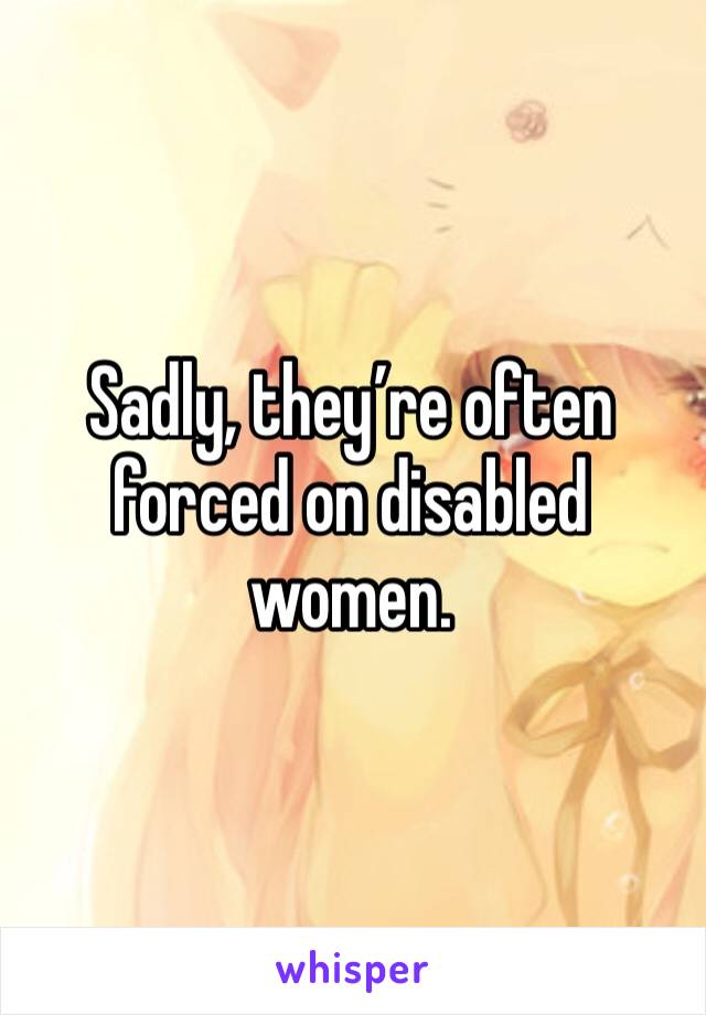 Sadly, they’re often forced on disabled women. 