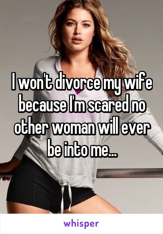 I won't divorce my wife because I'm scared no other woman will ever be into me...