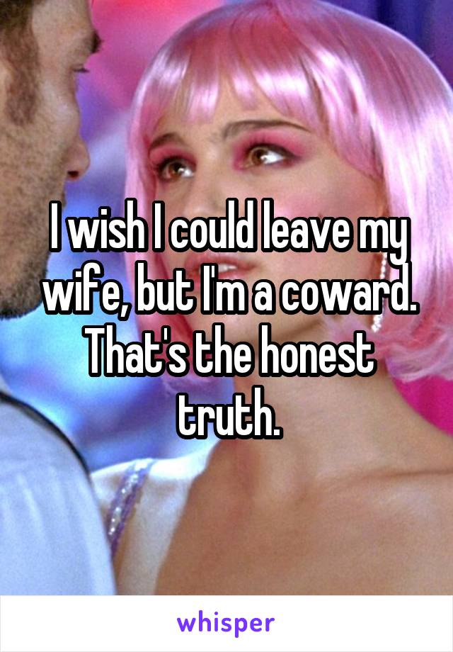 I wish I could leave my wife, but I'm a coward. That's the honest truth.