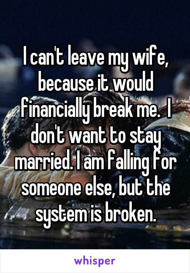 I can't leave my wife, because it would financially break me.  I don't want to stay married. I am falling for someone else, but the system is broken.