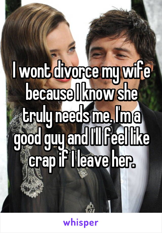 I wont divorce my wife because I know she truly needs me. I'm a good guy and I'll feel like crap if I leave her.