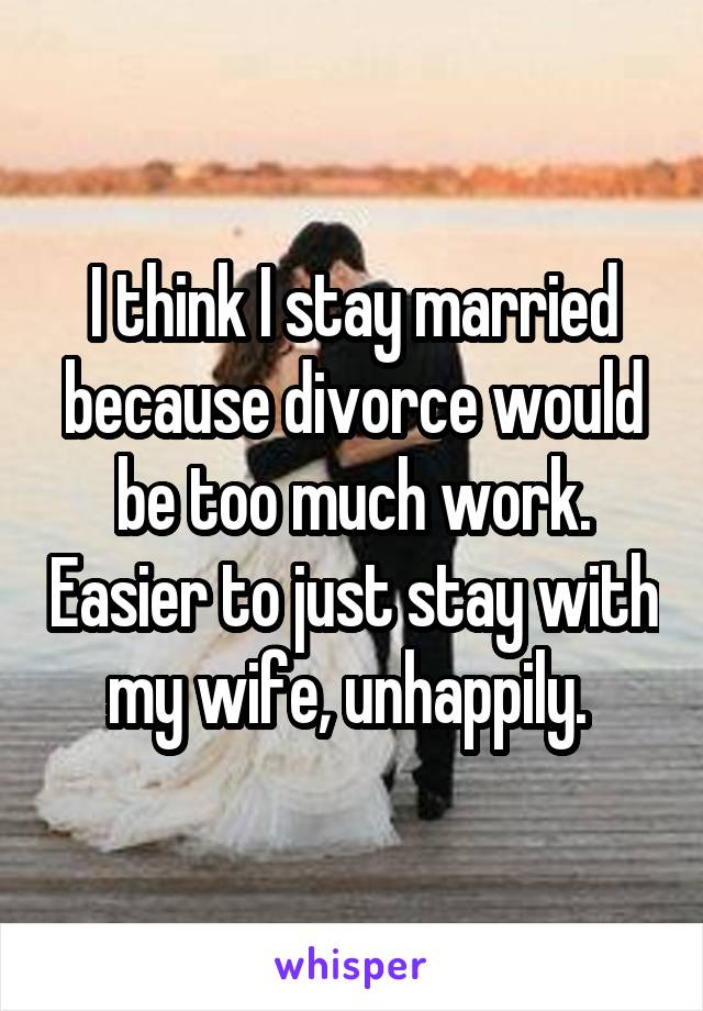 I think I stay married because divorce would be too much work. Easier to just stay with my wife, unhappily. 