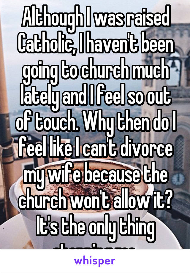Although I was raised Catholic, I haven't been going to church much lately and I feel so out of touch. Why then do I feel like I can't divorce my wife because the church won't allow it? It's the only thing stopping me.
