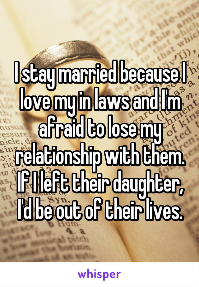 I stay married because I love my in laws and I'm afraid to lose my relationship with them. If I left their daughter, I'd be out of their lives.