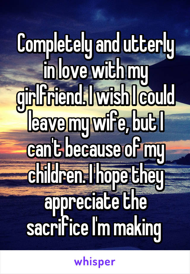 Completely and utterly in love with my girlfriend. I wish I could leave my wife, but I can't because of my children. I hope they appreciate the sacrifice I'm making 