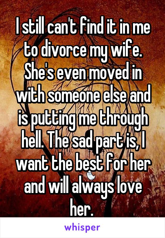 I still can't find it in me to divorce my wife. She's even moved in with someone else and is putting me through hell. The sad part is, I want the best for her and will always love her. 