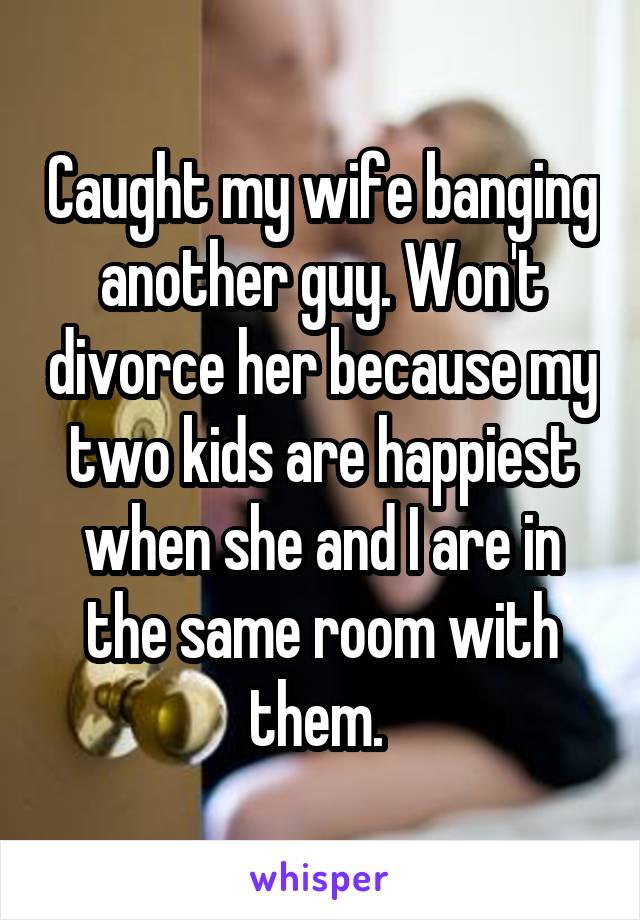 Caught my wife banging another guy. Won't divorce her because my two kids are happiest when she and I are in the same room with them. 