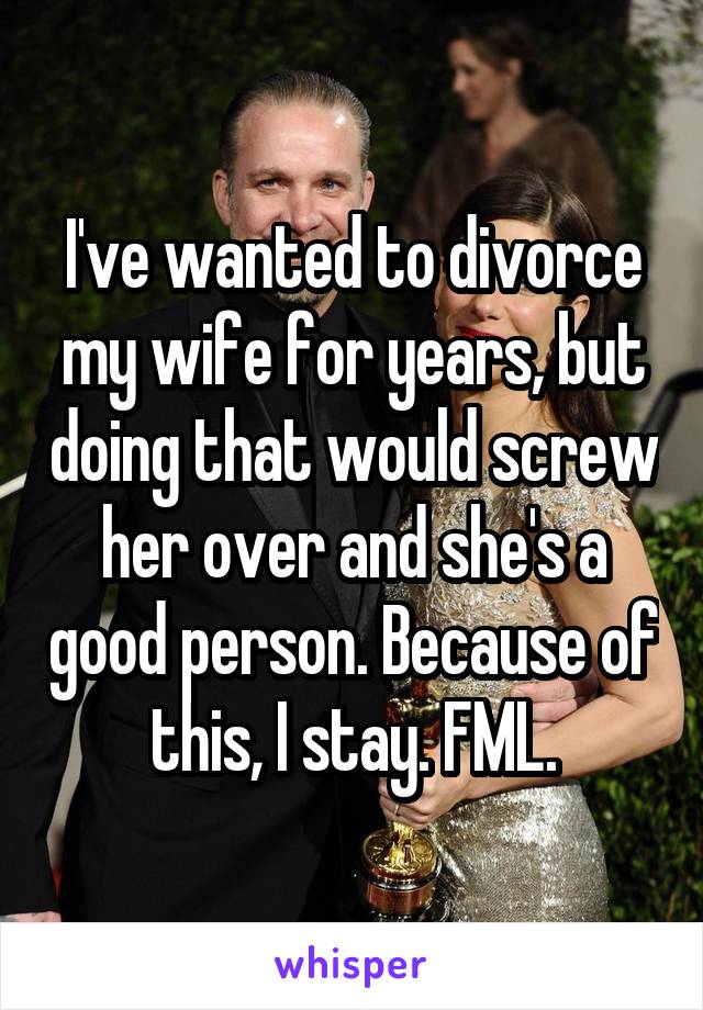 I've wanted to divorce my wife for years, but doing that would screw her over and she's a good person. Because of this, I stay. FML.