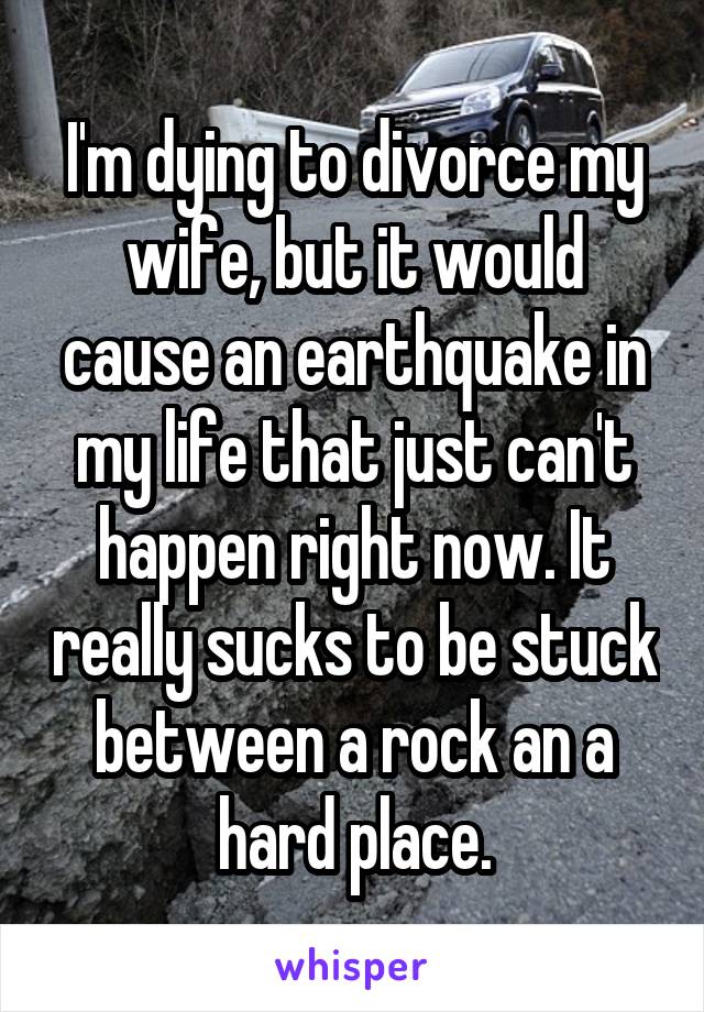 I'm dying to divorce my wife, but it would cause an earthquake in my life that just can't happen right now. It really sucks to be stuck between a rock an a hard place.