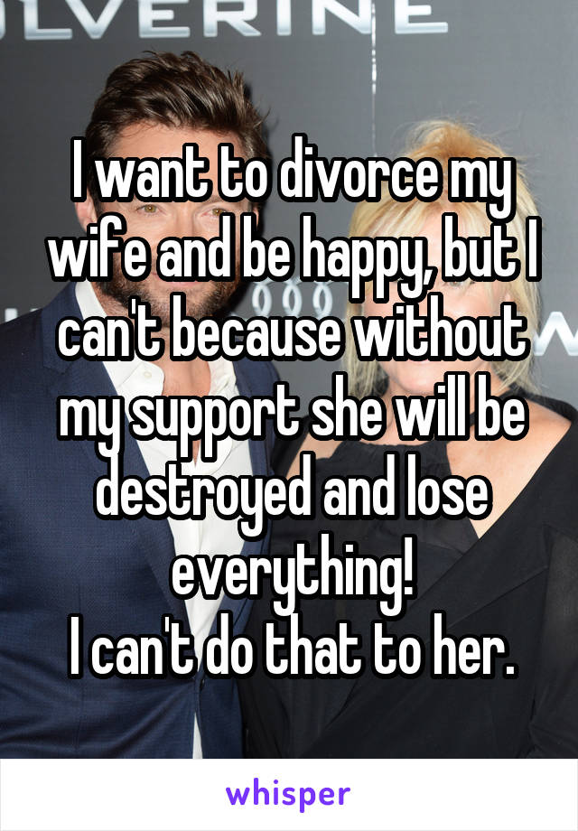 I want to divorce my wife and be happy, but I can't because without my support she will be destroyed and lose everything!
I can't do that to her.