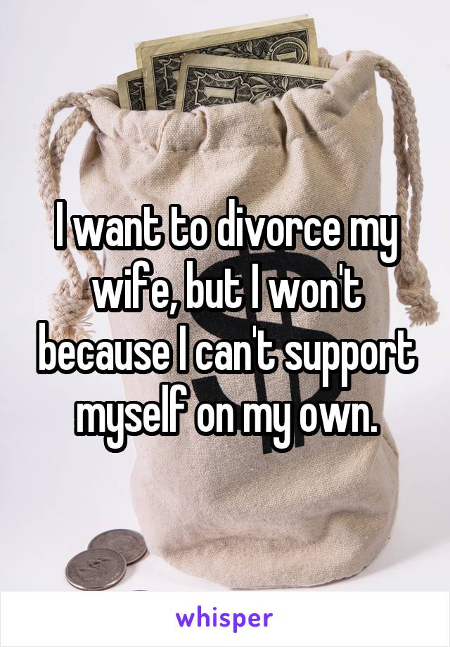 I want to divorce my wife, but I won't because I can't support myself on my own.