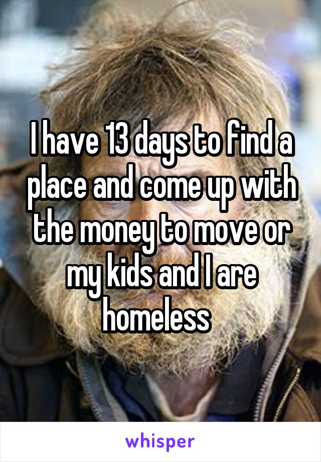 I have 13 days to find a place and come up with the money to move or my kids and I are homeless  