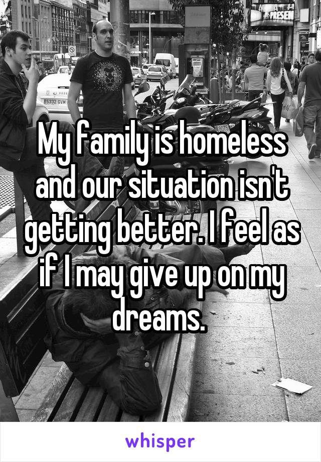 My family is homeless and our situation isn't getting better. I feel as if I may give up on my dreams. 
