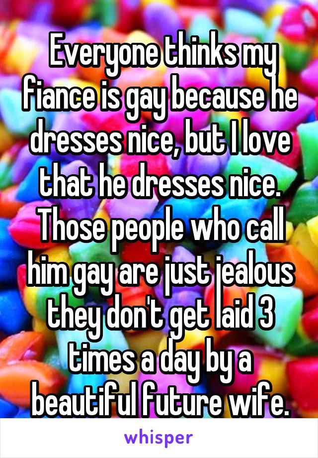  Everyone thinks my fiance is gay because he dresses nice, but I love that he dresses nice. Those people who call him gay are just jealous they don't get laid 3 times a day by a beautiful future wife.
