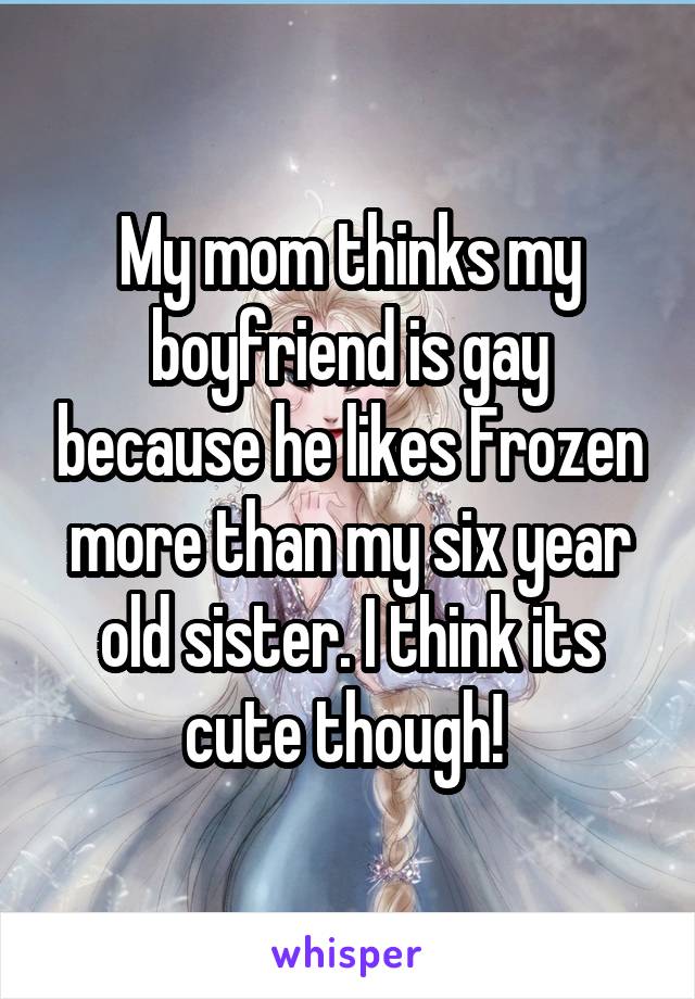 My mom thinks my boyfriend is gay because he likes Frozen more than my six year old sister. I think its cute though! 