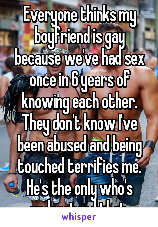 Everyone thinks my boyfriend is gay because we've had sex once in 6 years of knowing each other. They don't know I've been abused and being touched terrifies me. He's the only who's understood that.