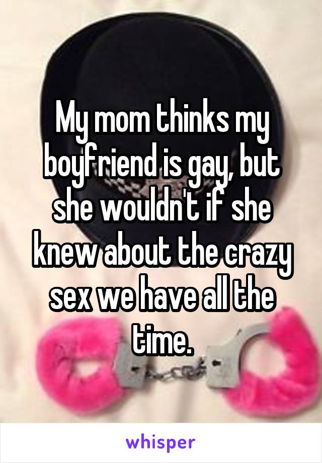 My mom thinks my boyfriend is gay, but she wouldn't if she knew about the crazy sex we have all the time.