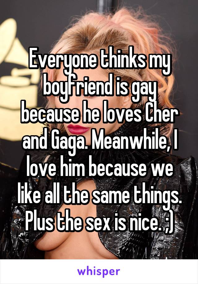 Everyone thinks my boyfriend is gay because he loves Cher and Gaga. Meanwhile, I love him because we like all the same things. Plus the sex is nice. ;)
