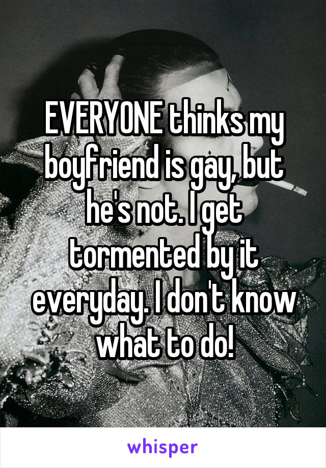 EVERYONE thinks my boyfriend is gay, but he's not. I get tormented by it everyday. I don't know what to do!