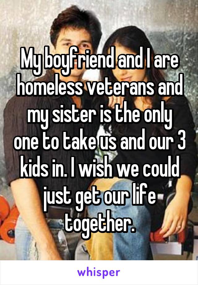 My boyfriend and I are homeless veterans and my sister is the only one to take us and our 3 kids in. I wish we could just get our life together.