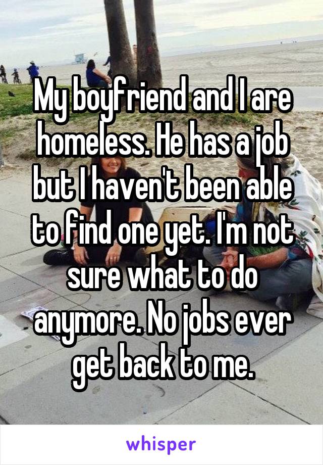 My boyfriend and I are homeless. He has a job but I haven't been able to find one yet. I'm not sure what to do anymore. No jobs ever get back to me.