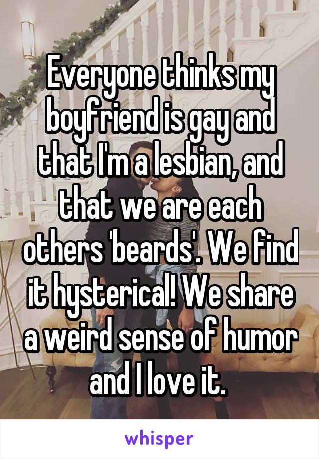 Everyone thinks my boyfriend is gay and that I'm a lesbian, and that we are each others 'beards'. We find it hysterical! We share a weird sense of humor and I love it. 
