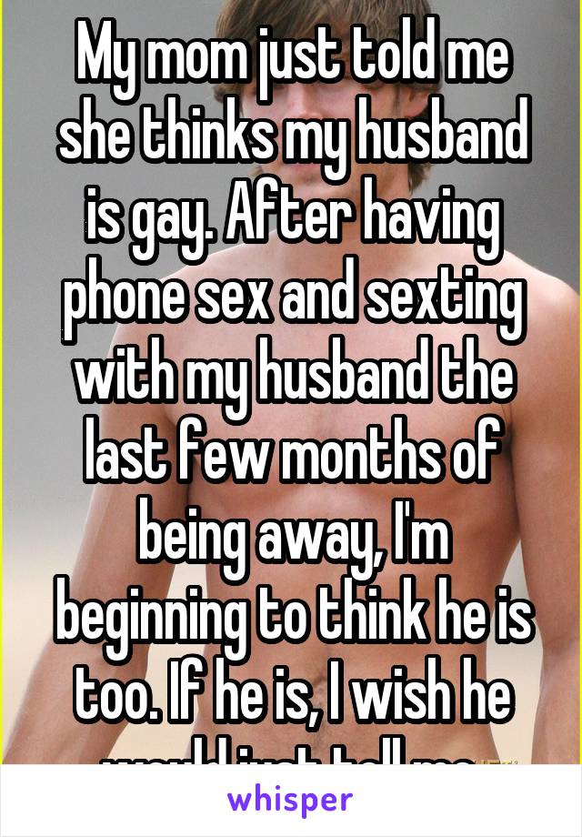 My mom just told me she thinks my husband is gay. After having phone sex and sexting with my husband the last few months of being away, I'm beginning to think he is too. If he is, I wish he would just tell me.