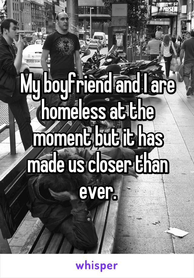 My boyfriend and I are homeless at the moment but it has made us closer than ever.
