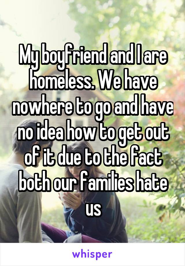 My boyfriend and I are homeless. We have nowhere to go and have no idea how to get out of it due to the fact both our families hate us