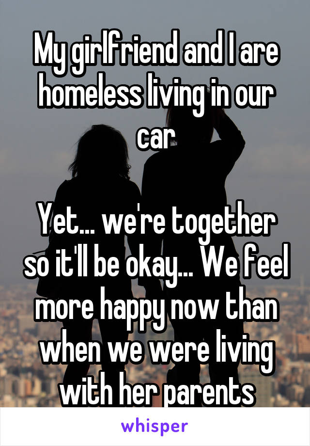 My girlfriend and I are homeless living in our car

Yet... we're together so it'll be okay... We feel more happy now than when we were living with her parents