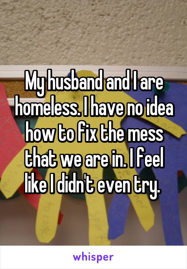 My husband and I are homeless. I have no idea how to fix the mess that we are in. I feel like I didn't even try. 