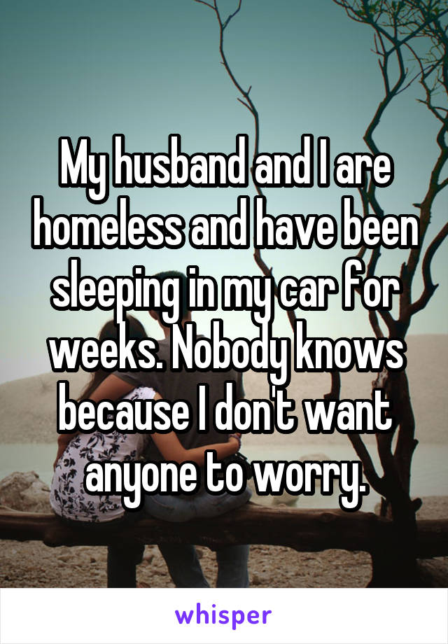 My husband and I are homeless and have been sleeping in my car for weeks. Nobody knows because I don't want anyone to worry.