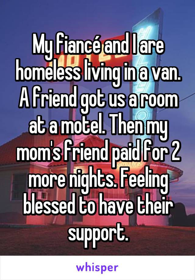 My fiancé and I are homeless living in a van. A friend got us a room at a motel. Then my mom's friend paid for 2 more nights. Feeling blessed to have their support.