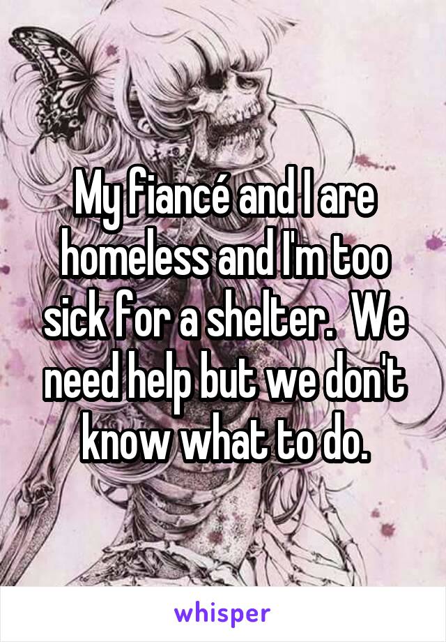 My fiancé and I are homeless and I'm too sick for a shelter.  We need help but we don't know what to do.