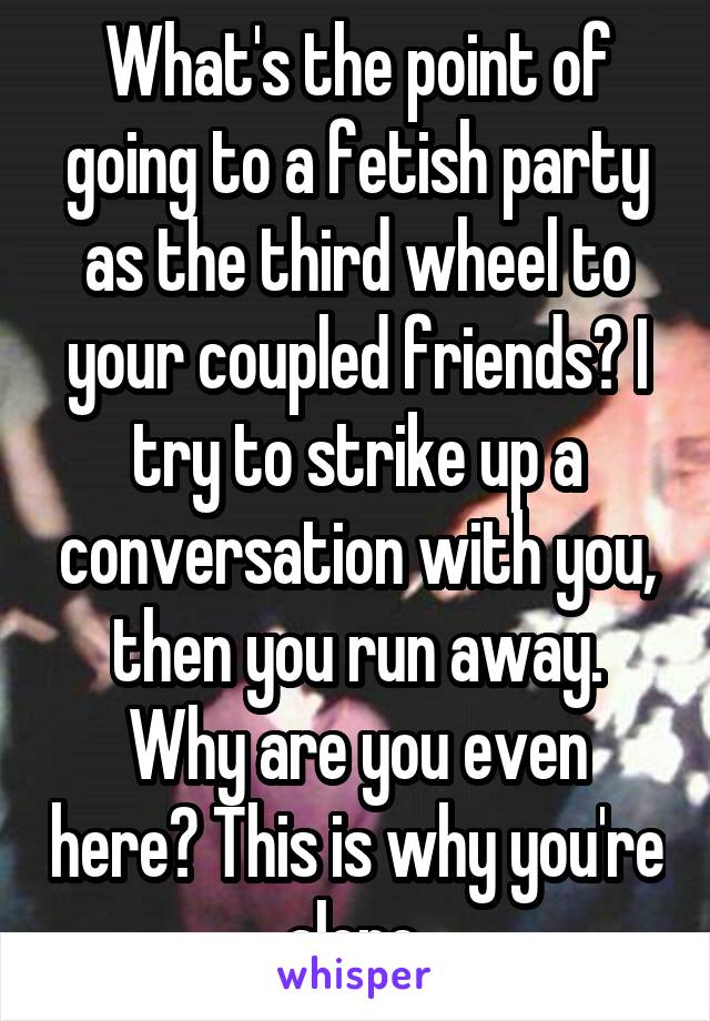 What's the point of going to a fetish party as the third wheel to your coupled friends? I try to strike up a conversation with you, then you run away. Why are you even here? This is why you're alone.