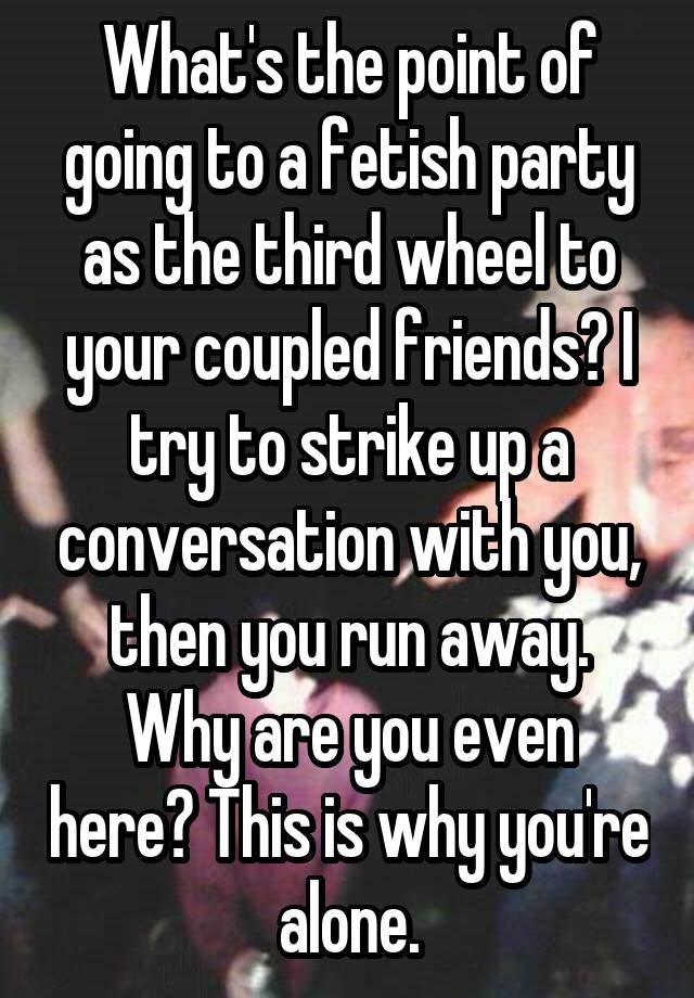 What's the point of going to a fetish party as the third wheel to your coupled friends? I try to strike up a conversation with you, then you run away. Why are you even here? This is why you're alone.