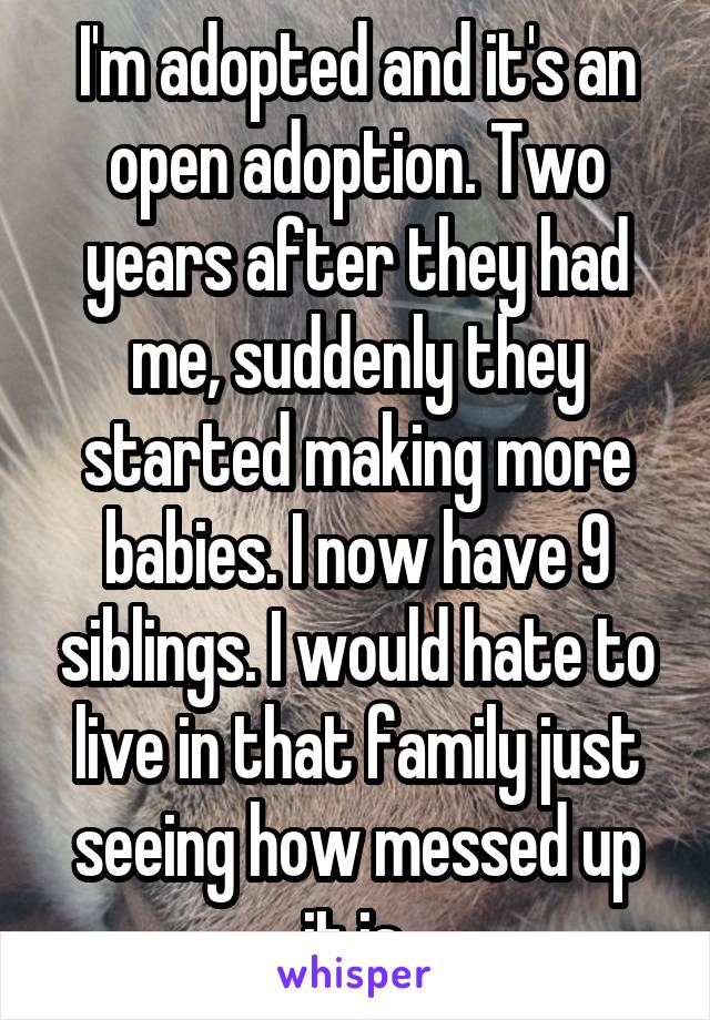 I'm adopted and it's an open adoption. Two years after they had me, suddenly they started making more babies. I now have 9 siblings. I would hate to live in that family just seeing how messed up it is.