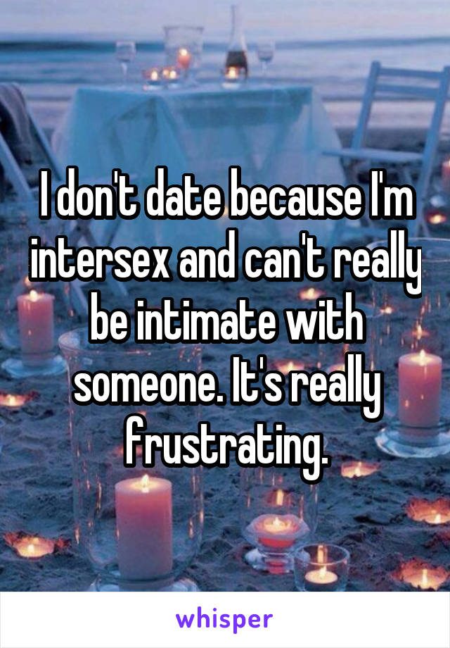 I don't date because I'm intersex and can't really be intimate with someone. It's really frustrating.