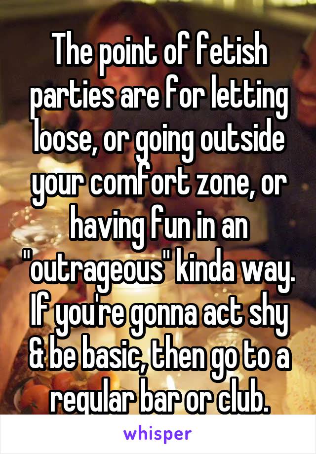 The point of fetish parties are for letting loose, or going outside your comfort zone, or having fun in an "outrageous" kinda way. If you're gonna act shy & be basic, then go to a regular bar or club.