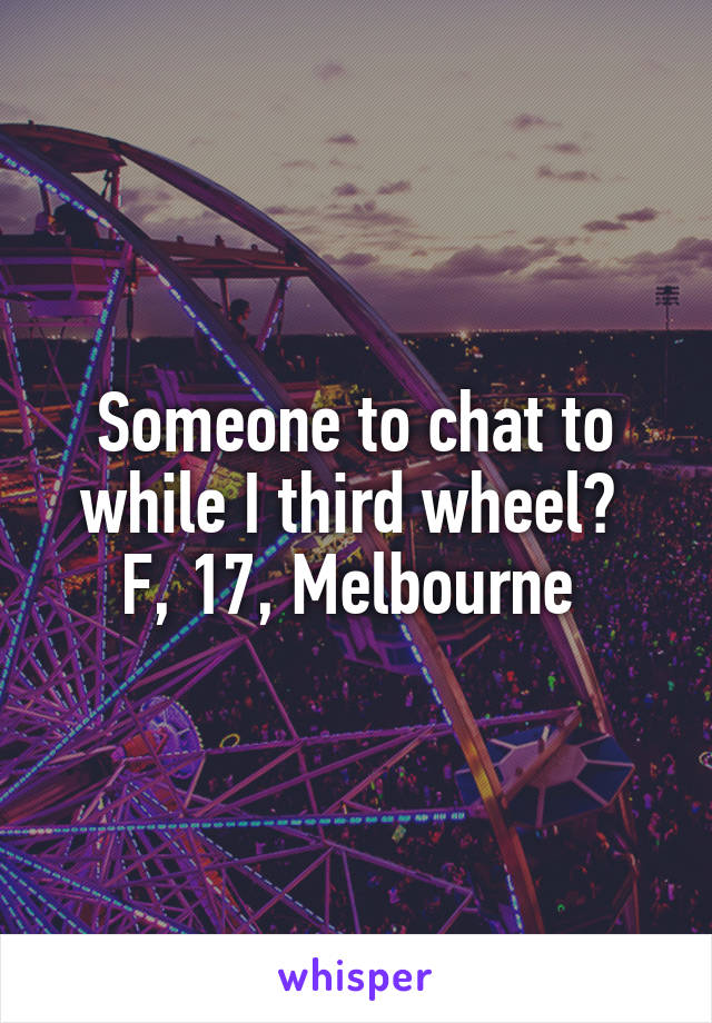 Someone to chat to while I third wheel? 
F, 17, Melbourne 