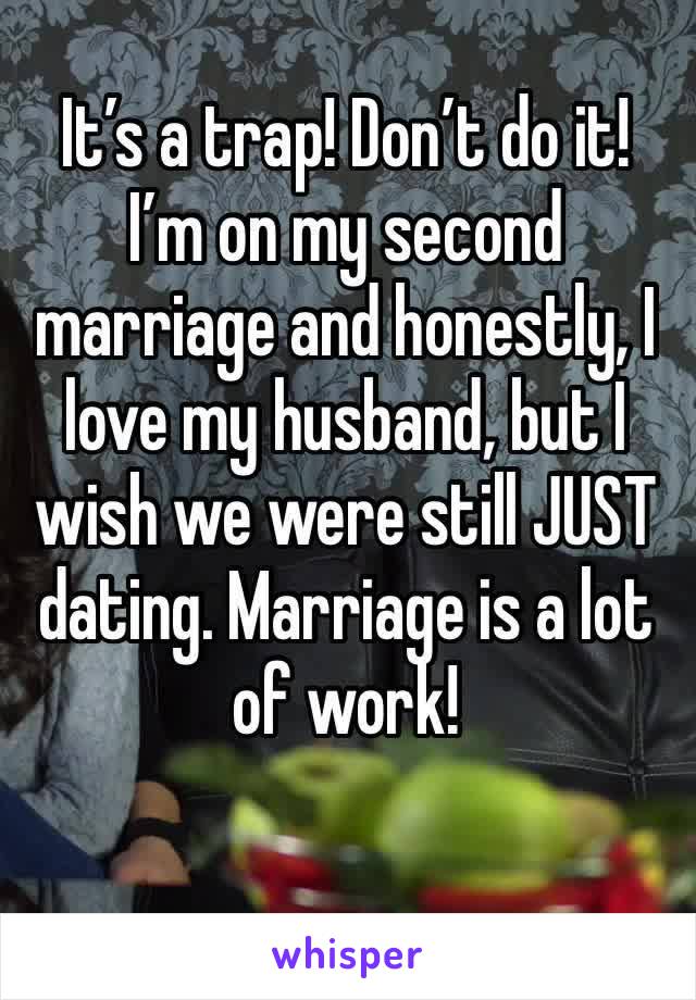 It’s a trap! Don’t do it! I’m on my second marriage and honestly, I love my husband, but I wish we were still JUST dating. Marriage is a lot of work! 