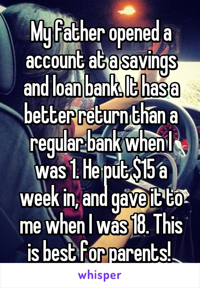 My father opened a account at a savings and loan bank. It has a better return than a regular bank when I was 1. He put $15 a week in, and gave it to me when I was 18. This is best for parents! 