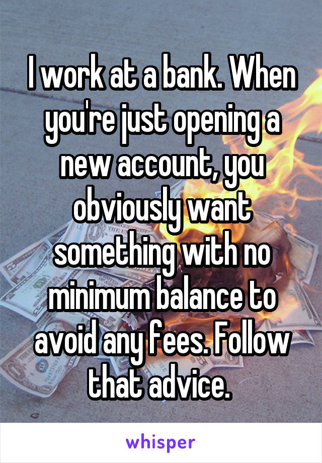 I work at a bank. When you're just opening a new account, you obviously want something with no minimum balance to avoid any fees. Follow that advice. 