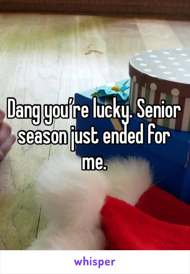 Dang you’re lucky. Senior season just ended for me. 