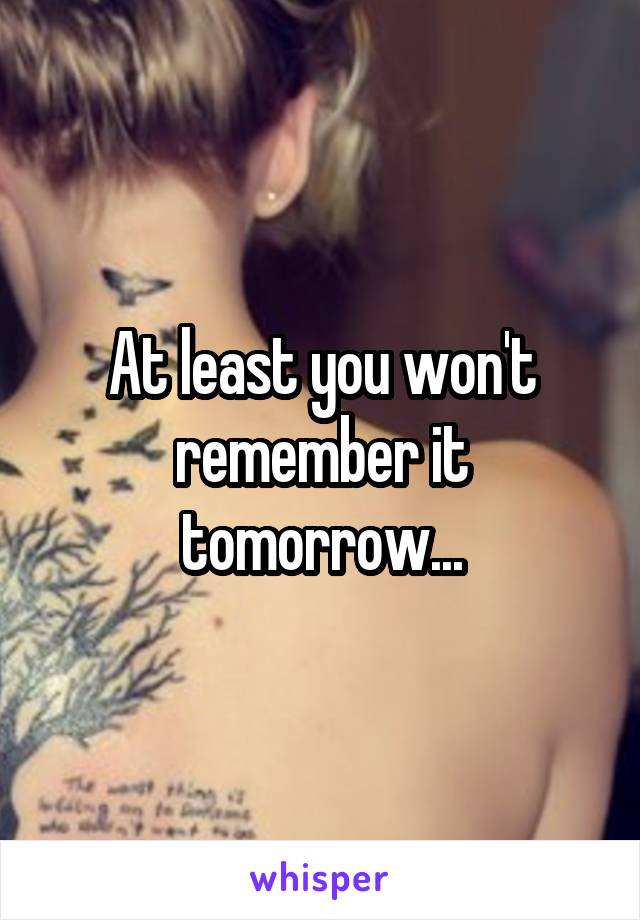 At least you won't remember it tomorrow...