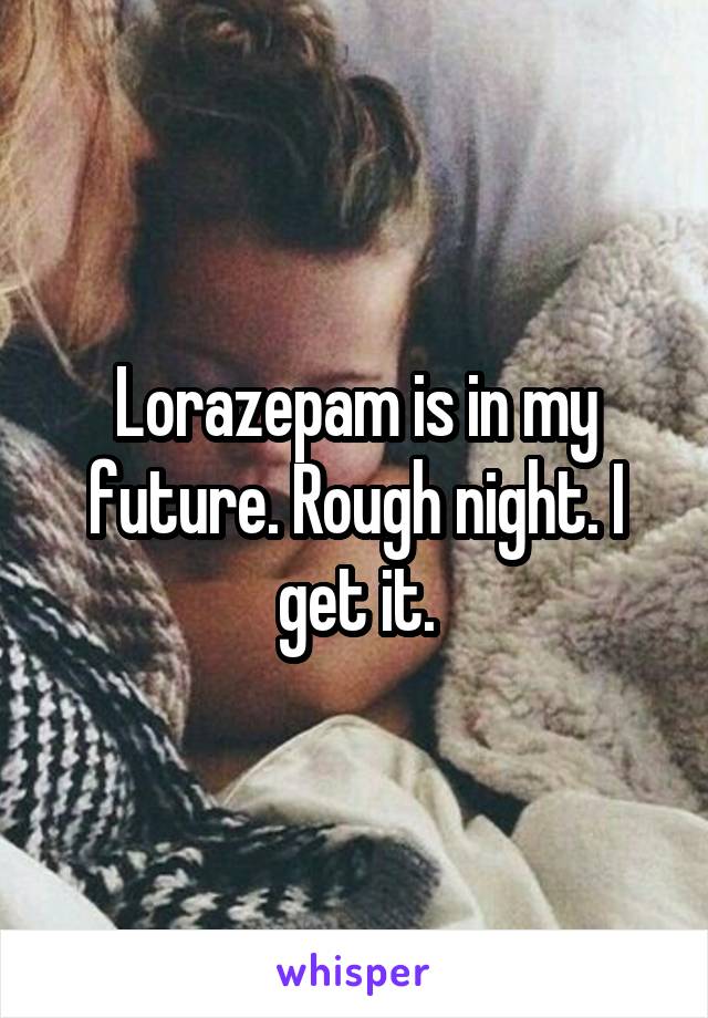 Lorazepam is in my future. Rough night. I get it.