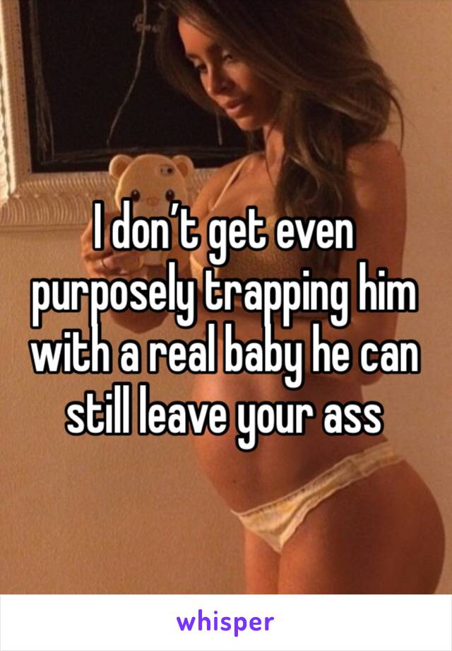 I don’t get even purposely trapping him with a real baby he can still leave your ass